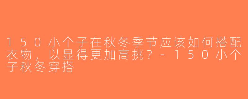 150小个子在秋冬季节应该如何搭配衣物，以显得更加高挑？-150小个子秋冬穿搭