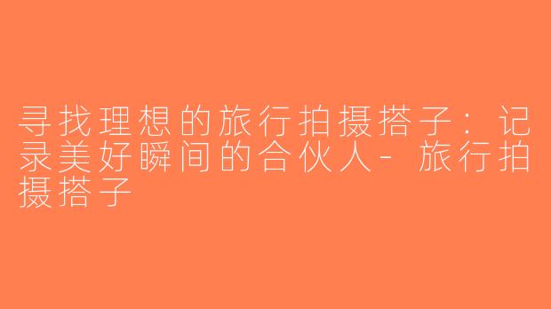 寻找理想的旅行拍摄搭子：记录美好瞬间的合伙人-旅行拍摄搭子