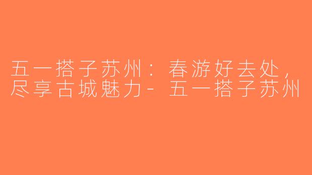 五一搭子苏州：春游好去处，尽享古城魅力-五一搭子苏州