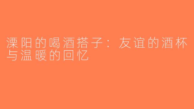溧阳的喝酒搭子：友谊的酒杯与温暖的回忆