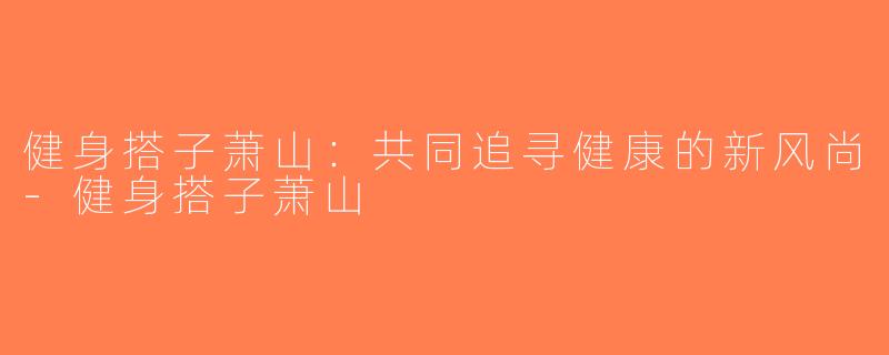 健身搭子萧山：共同追寻健康的新风尚-健身搭子萧山