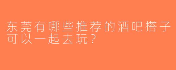 东莞有哪些推荐的酒吧搭子可以一起去玩？