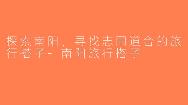 探索南阳，寻找志同道合的旅行搭子-南阳旅行搭子