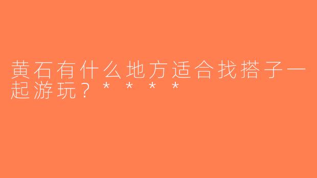 黄石有什么地方适合找搭子一起游玩？****
