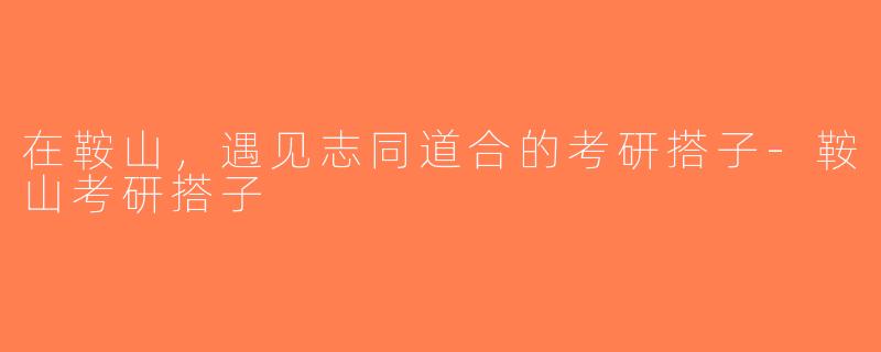 在鞍山，遇见志同道合的考研搭子-鞍山考研搭子