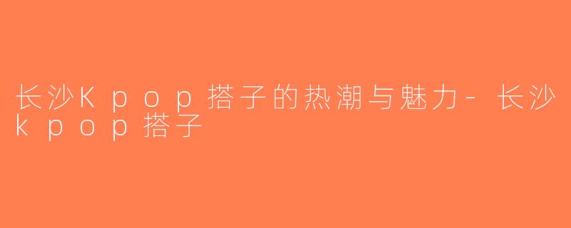 长沙Kpop搭子的热潮与魅力-长沙kpop搭子