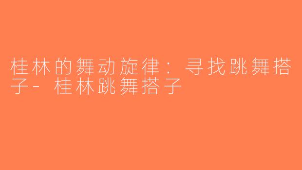 桂林的舞动旋律：寻找跳舞搭子-桂林跳舞搭子
