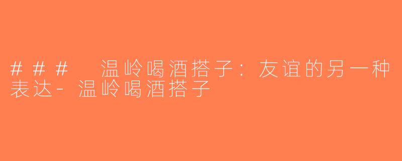 ### 温岭喝酒搭子：友谊的另一种表达-温岭喝酒搭子