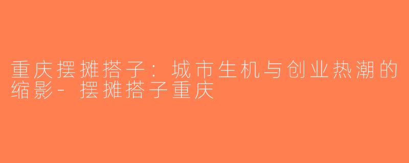 重庆摆摊搭子：城市生机与创业热潮的缩影-摆摊搭子重庆