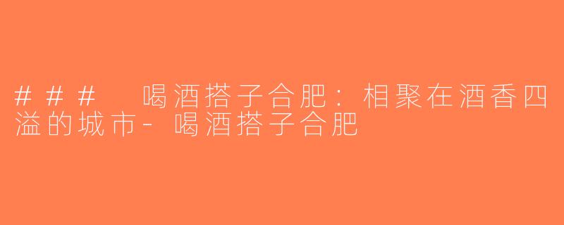 ### 喝酒搭子合肥：相聚在酒香四溢的城市-喝酒搭子合肥