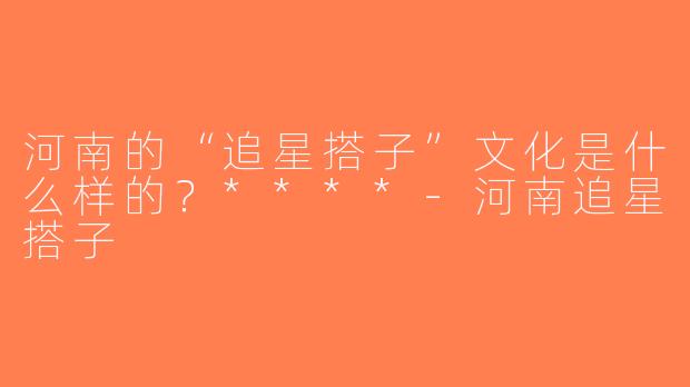 河南的“追星搭子”文化是什么样的？****-河南追星搭子