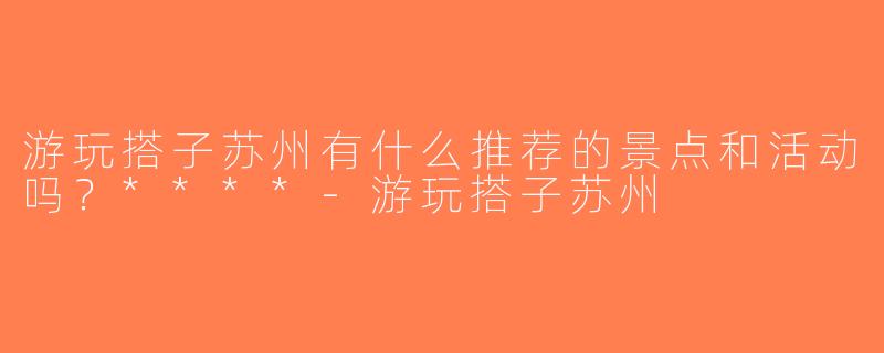 游玩搭子苏州有什么推荐的景点和活动吗？****-游玩搭子苏州