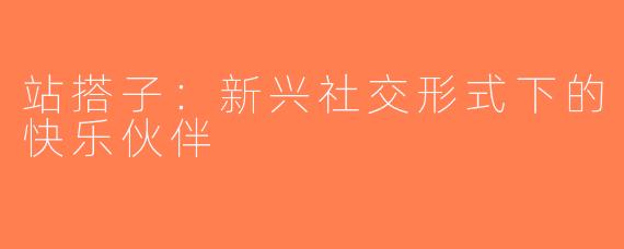 站搭子：新兴社交形式下的快乐伙伴
