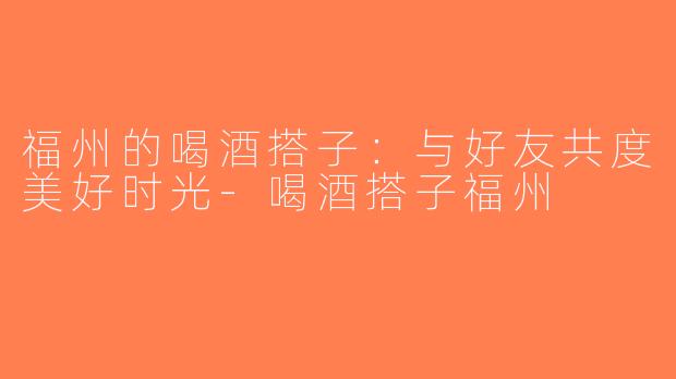 福州的喝酒搭子：与好友共度美好时光-喝酒搭子福州
