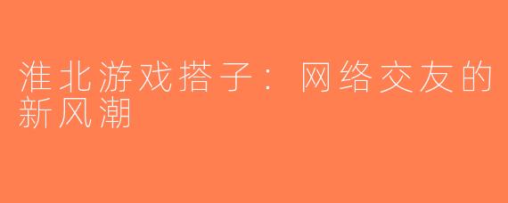 淮北游戏搭子：网络交友的新风潮