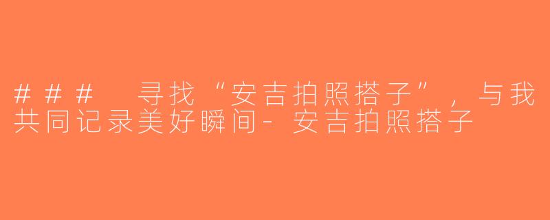 ### 寻找“安吉拍照搭子”，与我共同记录美好瞬间-安吉拍照搭子