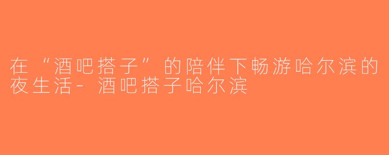 在“酒吧搭子”的陪伴下畅游哈尔滨的夜生活-酒吧搭子哈尔滨