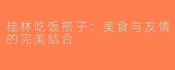 桂林吃饭搭子：美食与友情的完美结合