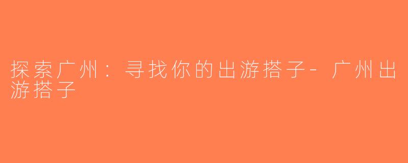 探索广州：寻找你的出游搭子-广州出游搭子
