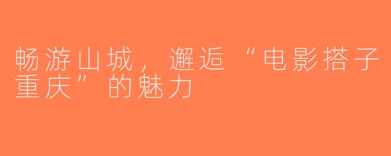 畅游山城，邂逅“电影搭子重庆”的魅力