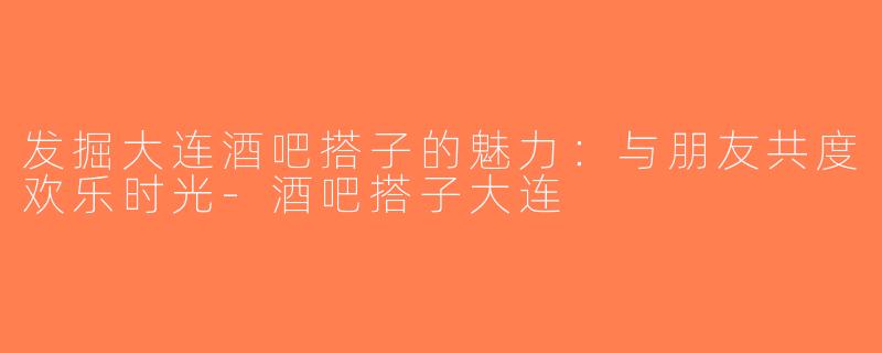 发掘大连酒吧搭子的魅力：与朋友共度欢乐时光-酒吧搭子大连