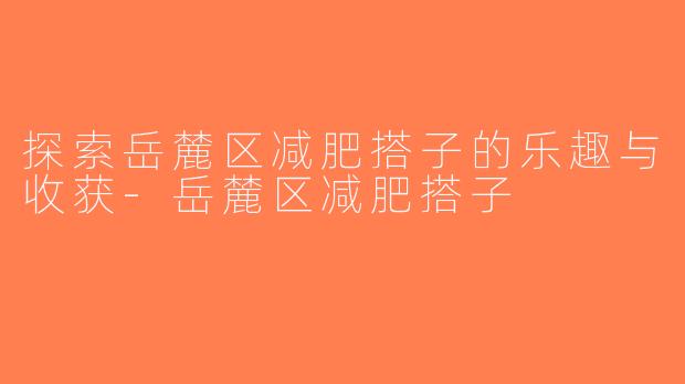 探索岳麓区减肥搭子的乐趣与收获-岳麓区减肥搭子