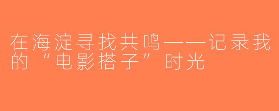 在海淀寻找共鸣——记录我的“电影搭子”时光