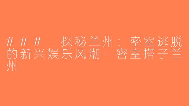 ### 探秘兰州：密室逃脱的新兴娱乐风潮-密室搭子兰州