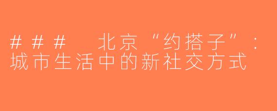### 北京“约搭子”：城市生活中的新社交方式