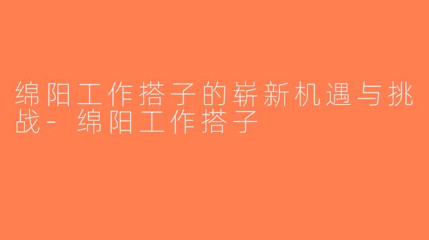 绵阳工作搭子的崭新机遇与挑战-绵阳工作搭子