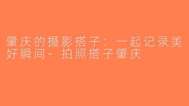 肇庆的摄影搭子：一起记录美好瞬间-拍照搭子肇庆
