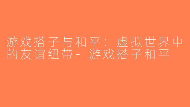 游戏搭子与和平：虚拟世界中的友谊纽带-游戏搭子和平
