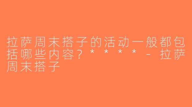 拉萨周末搭子的活动一般都包括哪些内容？****-拉萨周末搭子