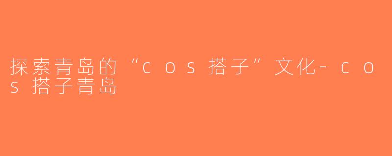 探索青岛的“cos搭子”文化-cos搭子青岛