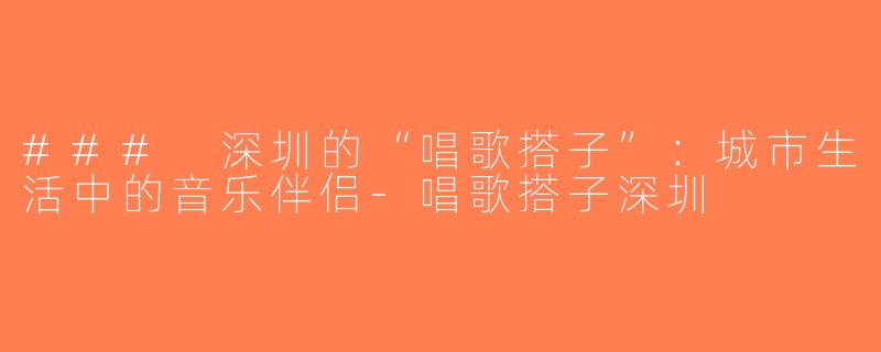 ### 深圳的“唱歌搭子”：城市生活中的音乐伴侣-唱歌搭子深圳