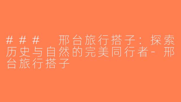 ### 邢台旅行搭子：探索历史与自然的完美同行者-邢台旅行搭子
