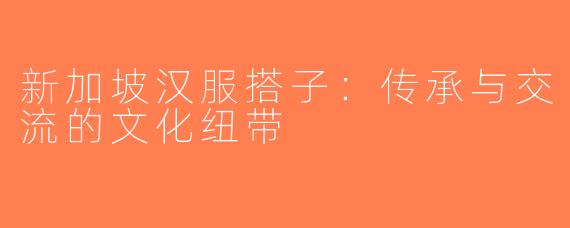 新加坡汉服搭子：传承与交流的文化纽带
