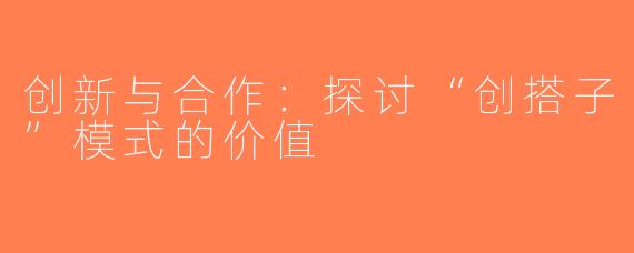 创新与合作：探讨“创搭子”模式的价值