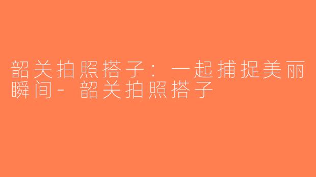 韶关拍照搭子：一起捕捉美丽瞬间-韶关拍照搭子