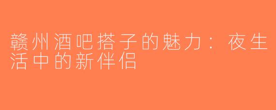 赣州酒吧搭子的魅力：夜生活中的新伴侣