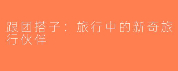 跟团搭子：旅行中的新奇旅行伙伴