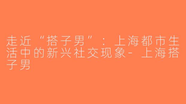 走近“搭子男”：上海都市生活中的新兴社交现象-上海搭子男