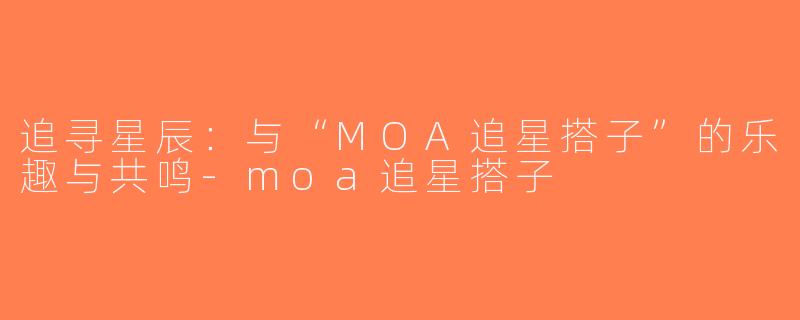 追寻星辰：与“MOA追星搭子”的乐趣与共鸣-moa追星搭子