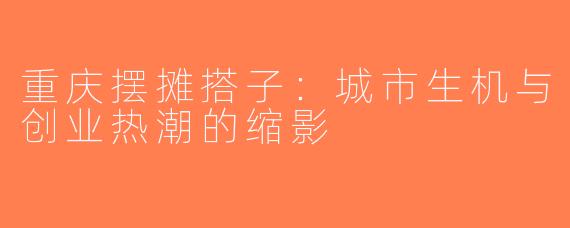 重庆摆摊搭子：城市生机与创业热潮的缩影