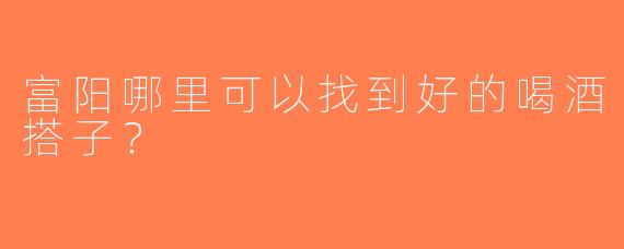 富阳哪里可以找到好的喝酒搭子？