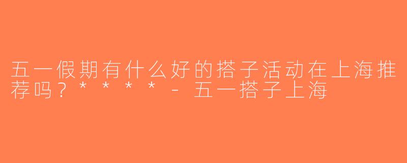 五一假期有什么好的搭子活动在上海推荐吗？****-五一搭子上海