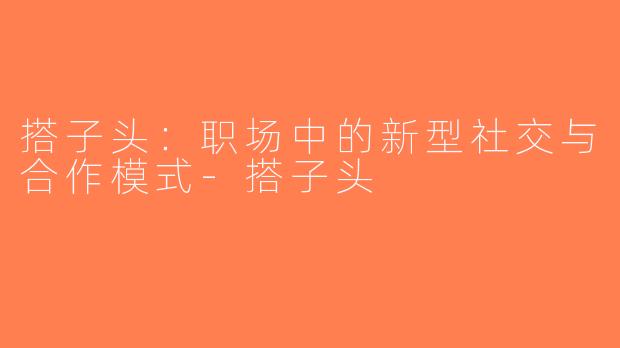搭子头：职场中的新型社交与合作模式-搭子头