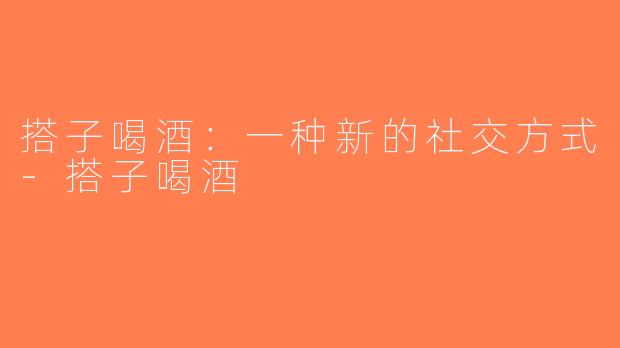 搭子喝酒：一种新的社交方式-搭子喝酒