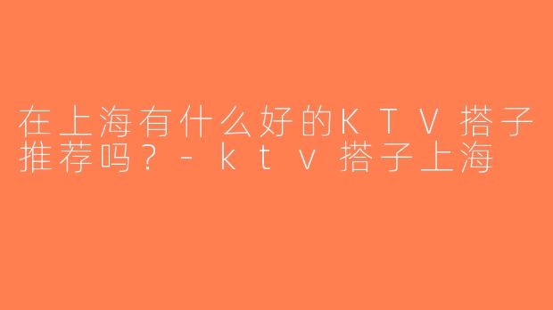 在上海有什么好的KTV搭子推荐吗？-ktv搭子上海