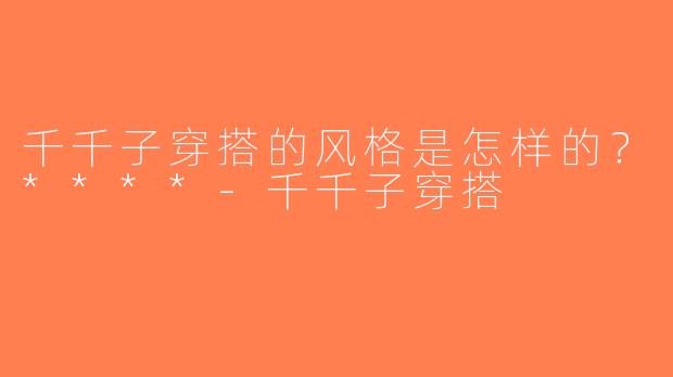 千千子穿搭的风格是怎样的？****-千千子穿搭